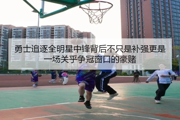 勇士追逐全明星中锋背后不只是补强更是一场关乎争冠窗口的豪赌